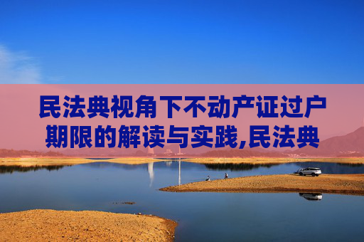民法典视角下不动产证过户期限的解读与实践,民法典规定新办不动产证后多久可以过户