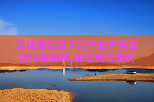 民法典视角下房产过户所需证件全解析,民法典规定房产局过户需要携带什么证件