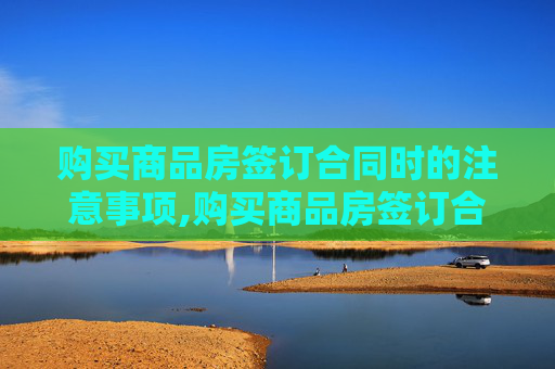 购买商品房签订合同时的注意事项,购买商品房签订合同该注意什么