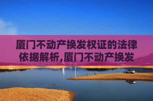 厦门不动产换发权证的法律依据解析,厦门不动产换发权证法律依据是什么