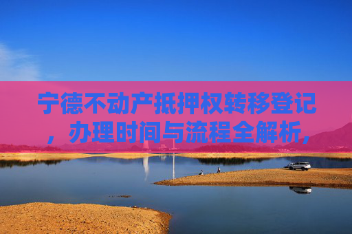 宁德不动产抵押权转移登记，办理时间与流程全解析,宁德不动产抵押权转移登记什么时间办