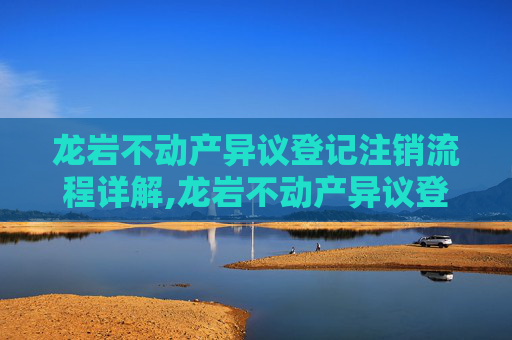 龙岩不动产异议登记注销流程详解,龙岩不动产异议登记注销流程怎么走