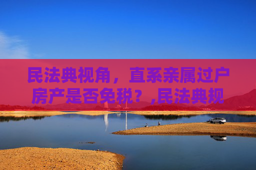 民法典视角，直系亲属过户房产是否免税？,民法典规定直系亲属过户房子不收税吗
