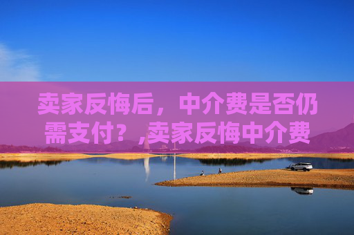 卖家反悔后，中介费是否仍需支付？,卖家反悔中介费还要交吗