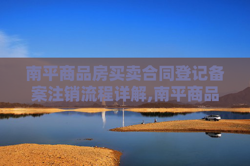 南平商品房买卖合同登记备案注销流程详解,南平商品房买卖合同登记备案注销流程怎么走