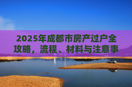 2025年成都市房产过户全攻略，流程、材料与注意事项,2025成都市房产过户需要什么流程