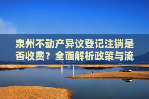 泉州不动产异议登记注销是否收费？全面解析政策与流程,泉州不动产异议登记注销收费吗