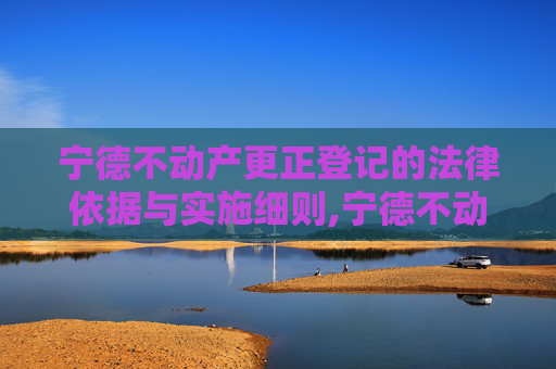 宁德不动产更正登记的法律依据与实施细则,宁德不动产更正登记法律依据是什么