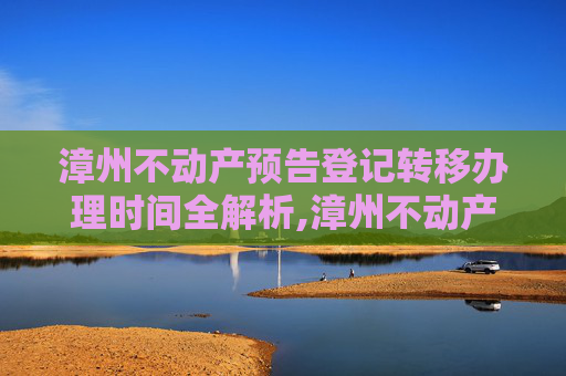 漳州不动产预告登记转移办理时间全解析,漳州不动产预告登记转移什么时间办