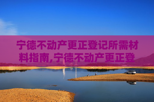 宁德不动产更正登记所需材料指南,宁德不动产更正登记需要什么材料