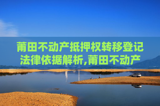 莆田不动产抵押权转移登记法律依据解析,莆田不动产抵押权转移登记法律依据是什么