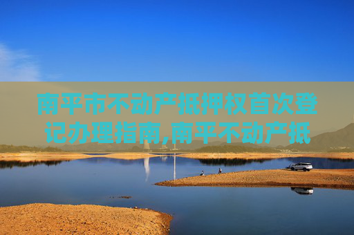 南平市不动产抵押权首次登记办理指南,南平不动产抵押权首次登记在哪办理