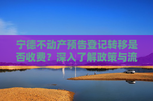 宁德不动产预告登记转移是否收费？深入了解政策与流程,宁德不动产预告登记转移收费吗