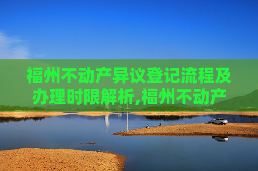 福州不动产异议登记流程及办理时限解析,福州不动产异议登记要办多久