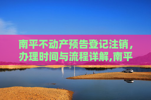 南平不动产预告登记注销，办理时间与流程详解,南平不动产预告登记注销什么时间办