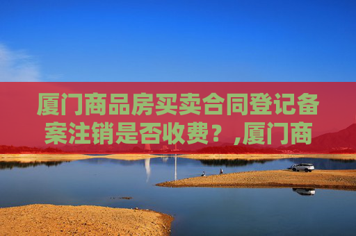 厦门商品房买卖合同登记备案注销是否收费？,厦门商品房买卖合同登记备案注销收费吗