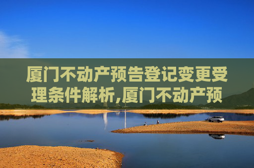 厦门不动产预告登记变更受理条件解析,厦门不动产预告登记变更受理条件有哪些
