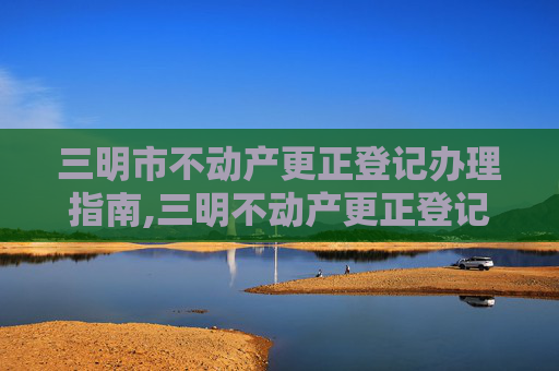 三明市不动产更正登记办理指南,三明不动产更正登记在哪办理