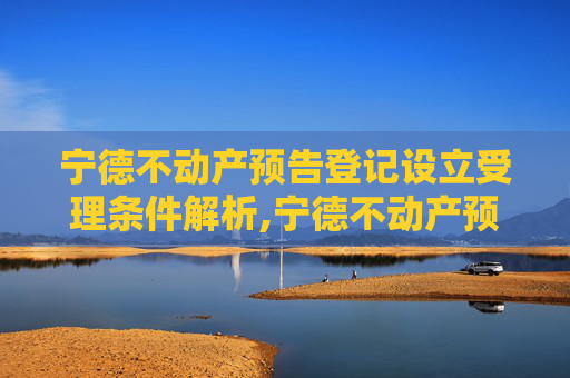 宁德不动产预告登记设立受理条件解析,宁德不动产预告登记设立受理条件有哪些