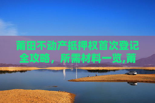 莆田不动产抵押权首次登记全攻略，所需材料一览,莆田不动产抵押权首次登记需要什么材料