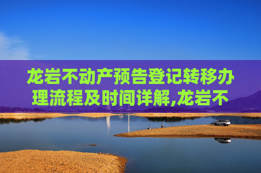 龙岩不动产预告登记转移办理流程及时间详解,龙岩不动产预告登记转移要办多久