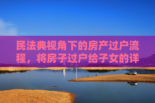 民法典视角下的房产过户流程，将房子过户给子女的详细指南,民法典规定过户房子给子女需要哪些流程