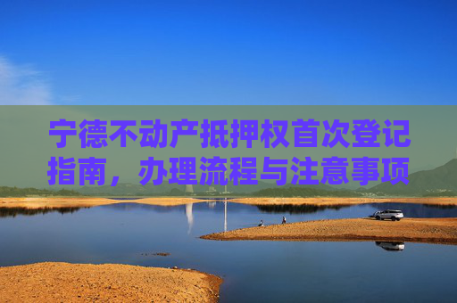 宁德不动产抵押权首次登记指南，办理流程与注意事项,宁德不动产抵押权首次登记在哪办理