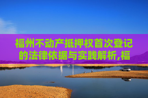 福州不动产抵押权首次登记的法律依据与实践解析,福州不动产抵押权首次登记法律依据是什么