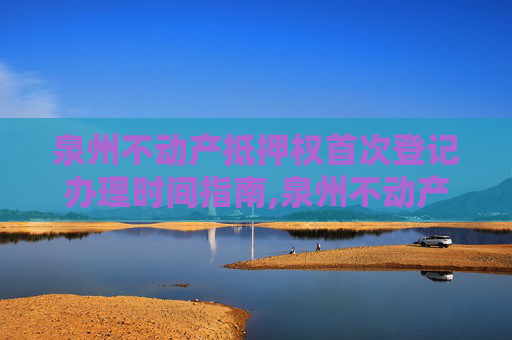 泉州不动产抵押权首次登记办理时间指南,泉州不动产抵押权首次登记什么时间办
