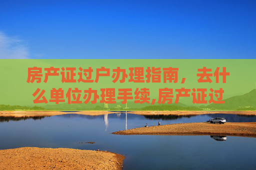 房产证过户办理指南，去什么单位办理手续,房产证过户去什么单位办理手续