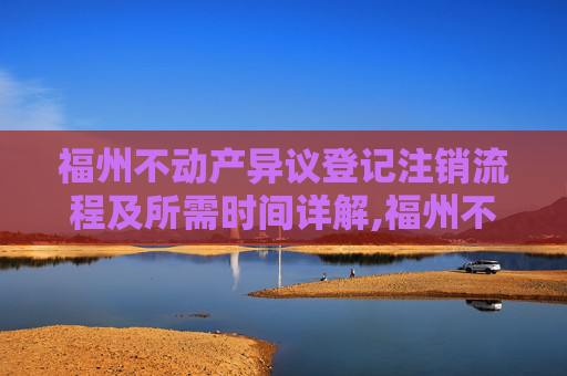 福州不动产异议登记注销流程及所需时间详解,福州不动产异议登记注销要办多久
