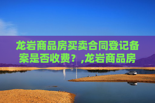 龙岩商品房买卖合同登记备案是否收费？,龙岩商品房买卖合同登记备案收费吗