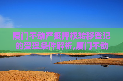 厦门不动产抵押权转移登记的受理条件解析,厦门不动产抵押权转移登记受理条件有哪些
