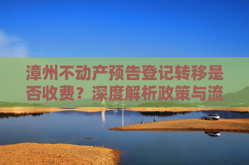 漳州不动产预告登记转移是否收费？深度解析政策与流程,漳州不动产预告登记转移收费吗