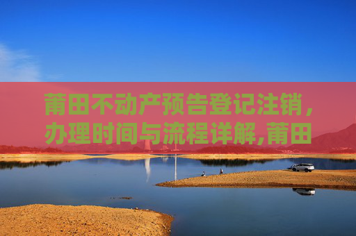 莆田不动产预告登记注销，办理时间与流程详解,莆田不动产预告登记注销什么时间办