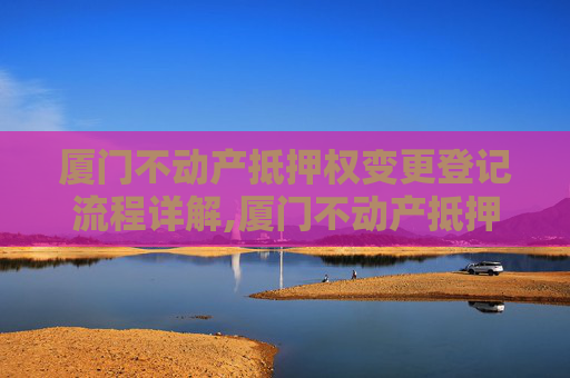 厦门不动产抵押权变更登记流程详解,厦门不动产抵押权变更登记流程怎么走