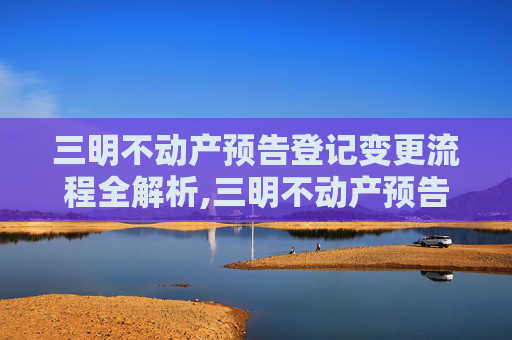 三明不动产预告登记变更流程全解析,三明不动产预告登记变更流程怎么走