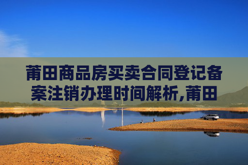 莆田商品房买卖合同登记备案注销办理时间解析,莆田商品房买卖合同登记备案注销什么时间办