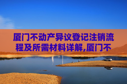 厦门不动产异议登记注销流程及所需材料详解,厦门不动产异议登记注销需要什么材料