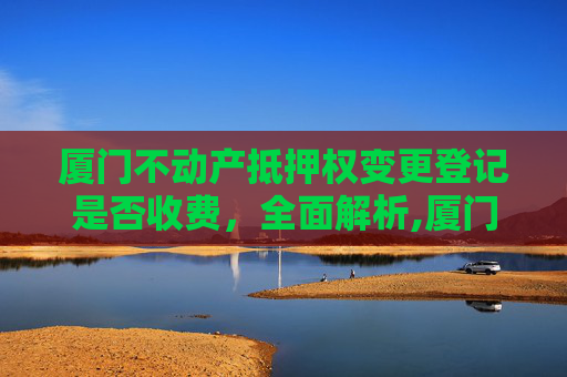 厦门不动产抵押权变更登记是否收费，全面解析,厦门不动产抵押权变更登记收费吗