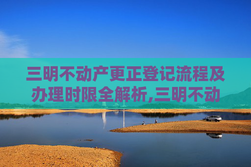 三明不动产更正登记流程及办理时限全解析,三明不动产更正登记要办多久