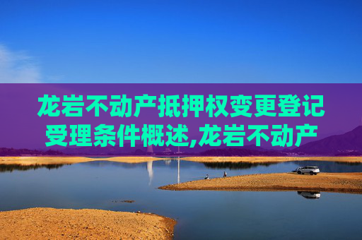 龙岩不动产抵押权变更登记受理条件概述,龙岩不动产抵押权变更登记受理条件有哪些