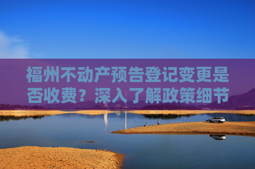 福州不动产预告登记变更是否收费？深入了解政策细节,福州不动产预告登记变更收费吗