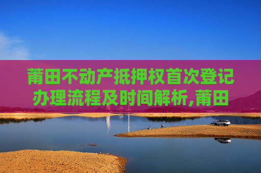 莆田不动产抵押权首次登记办理流程及时间解析,莆田不动产抵押权首次登记要办多久