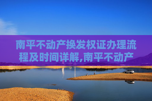 南平不动产换发权证办理流程及时间详解,南平不动产换发权证要办多久