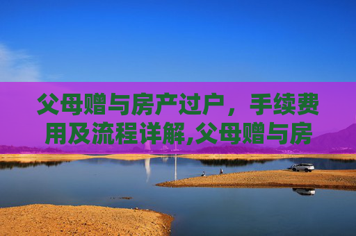 父母赠与房产过户，手续费用及流程详解,父母赠与房产过户需要什么手续费