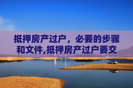 抵押房产过户，必要的步骤和文件,抵押房产过户要交什么