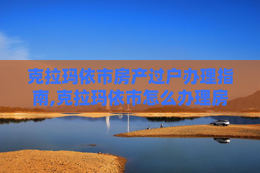 克拉玛依市房产过户办理指南,克拉玛依市怎么办理房产过户