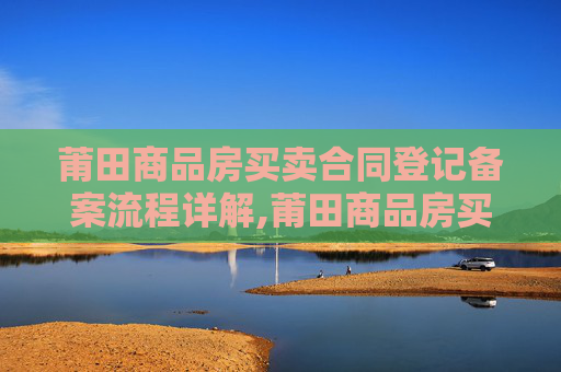 莆田商品房买卖合同登记备案流程详解,莆田商品房买卖合同登记备案流程怎么走