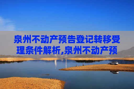 泉州不动产预告登记转移受理条件解析,泉州不动产预告登记转移受理条件有哪些